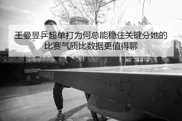 王曼昱乒超单打为何总能稳住关键分她的比赛气质比数据更值得聊
